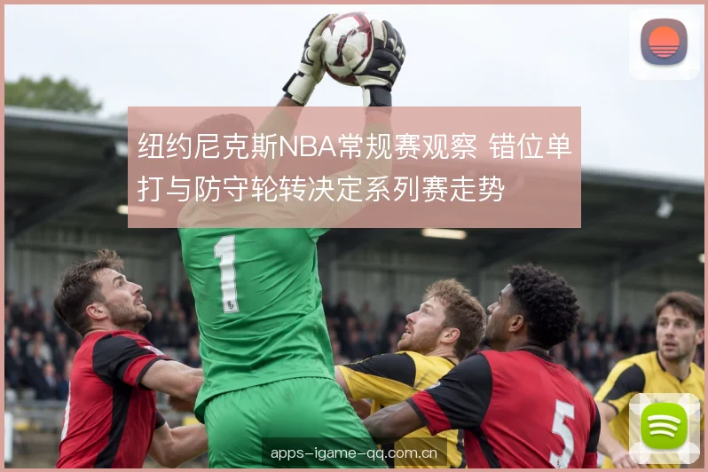 纽约尼克斯NBA常规赛观察 错位单打与防守轮转决定系列赛走势